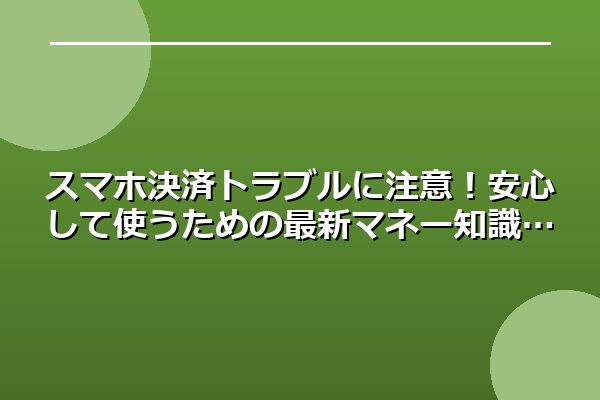 スマホ決済トラブルに注意！安心して使うための最新マネー知識