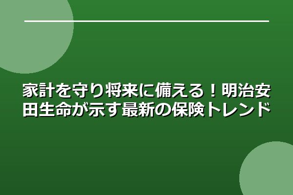 家計を守り将来に備える！明治安田生命が示す最新の保険トレンド