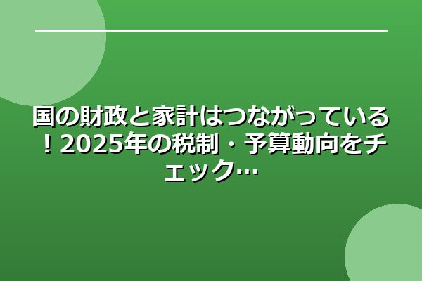 国の財政と家計はつながっている！2025年の税制・予算動向をチェック