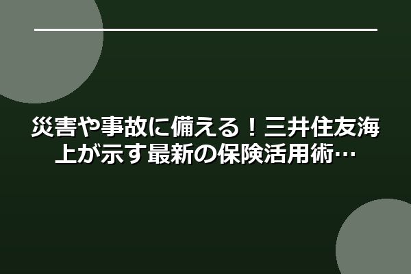 災害や事故に備える！三井住友海上が示す最新の保険活用術