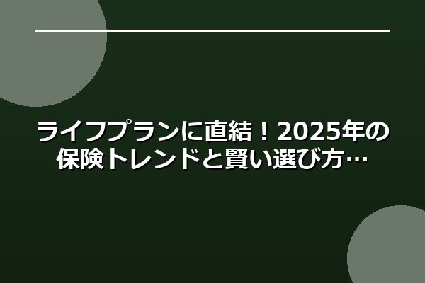 ライフプランに直結！2025年の保険トレンドと賢い選び方
