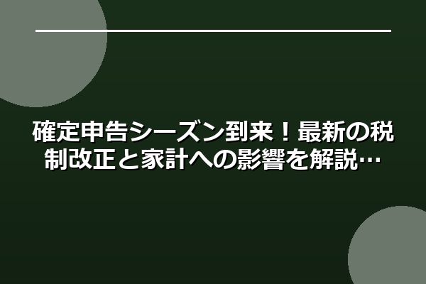 確定申告シーズン到来！最新の税制改正と家計への影響を