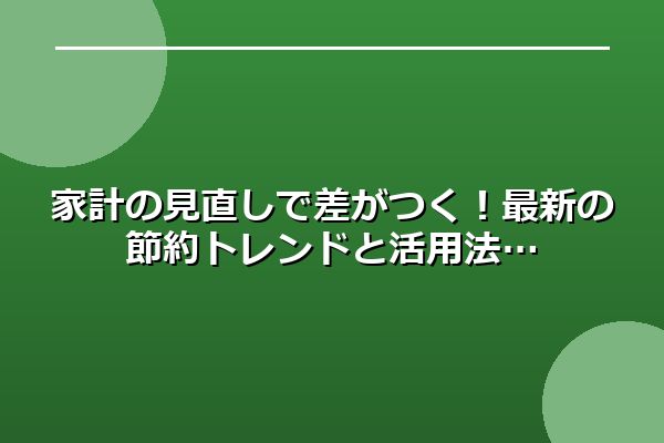 家計の見直しで差がつく！最新の節約トレンドと活用法