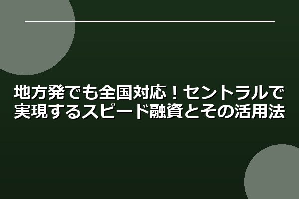 地方発でも全国対応！セントラルで実現するスピード融資とその活用法
