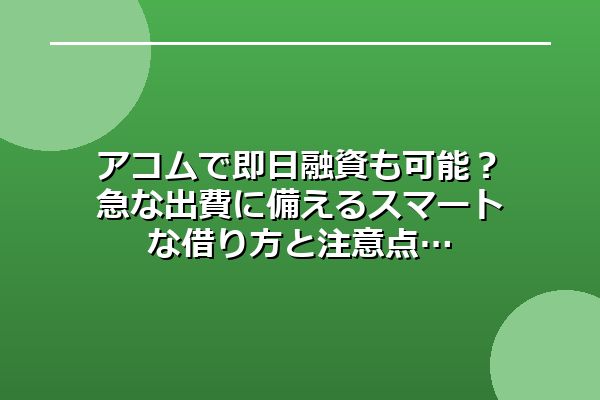 アコムで即日融資も可能？急な出費に備えるスマートな借り方と注意点