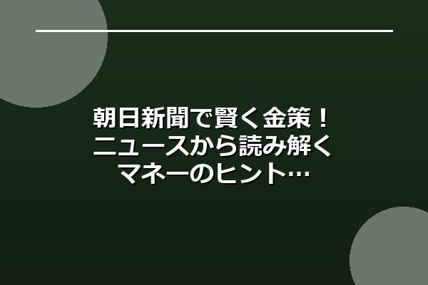 朝日新聞で賢く金策！ニュースから読み解くマネーのヒント