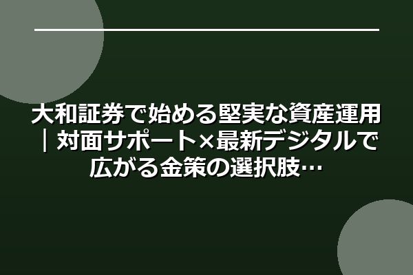大和証券で始める堅実な資産運用｜対面サポート×最新デジタルで広がる金策の選択肢