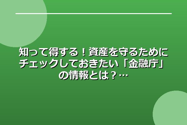 知って得する！資産を守るためにチェックしておきたい「金融庁」の情報とは？