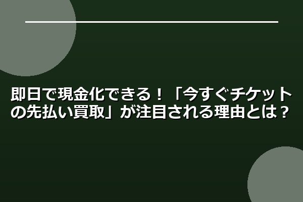即日で現金化できる！「今すぐチケットの先払い買取」が注目される理由とは？