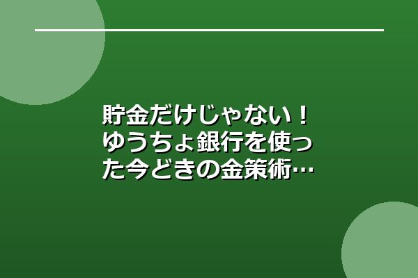 貯金だけじゃない！ゆうちょ銀行を使った今どきの金策術