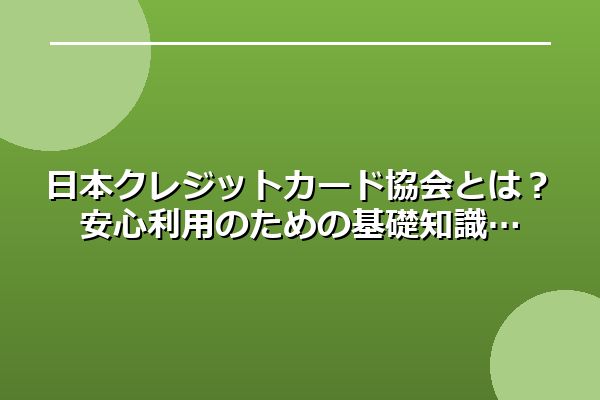 日本クレジットカード協会とは？安心利用のための基礎知識
