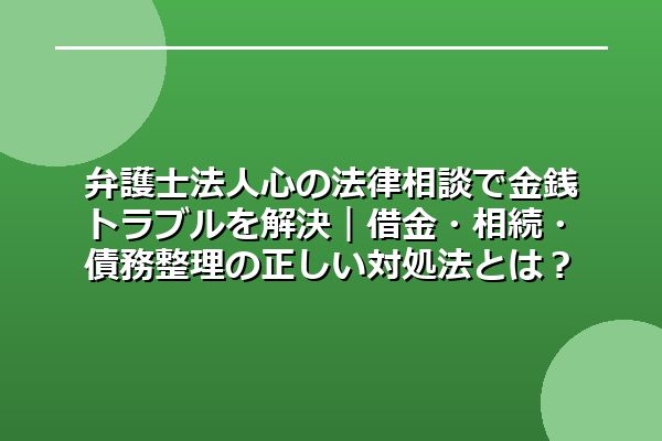 弁護士法人心の法律相談で金銭トラブルを解決｜借金・相続・債務整理の正しい対処法とは？