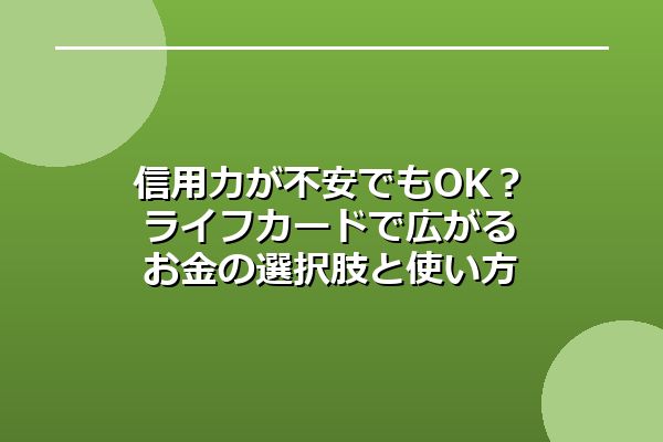 信用力が不安でもOK？ライフカードで広がるお金の選択肢と使い方