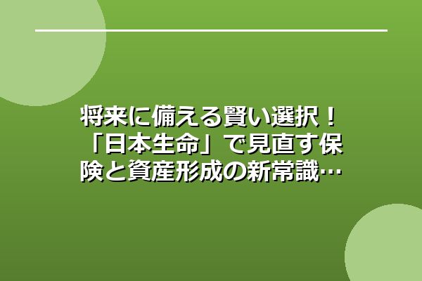 将来に備える賢い選択！「日本生命」で見直す保険と資産形成の新常識