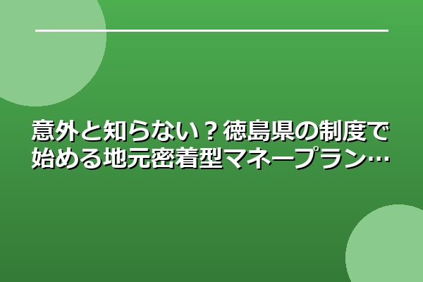 意外と知らない？徳島県の制度で始める地元密着型マネープラン