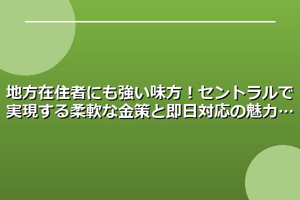 地方在住者にも強い味方！セントラルで実現する柔軟な金策と即日対応の魅力