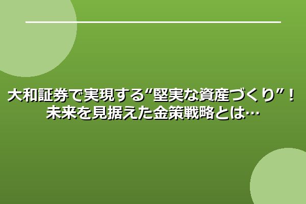 大和証券で実現する“堅実な資産づくり”！未来を見据えた金策戦略とは