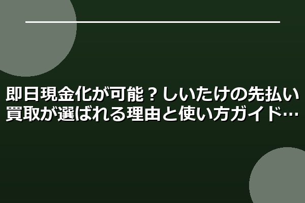 即日現金化が可能？しいたけの先払い買取が選ばれる理由と使い方ガイド