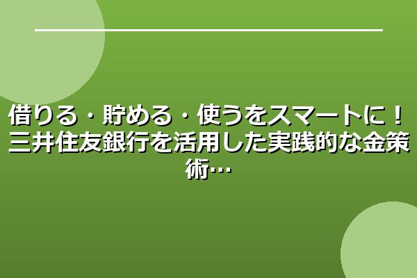 借りる・貯める・使うをスマートに！三井住友銀行を活用した実践的な金策術