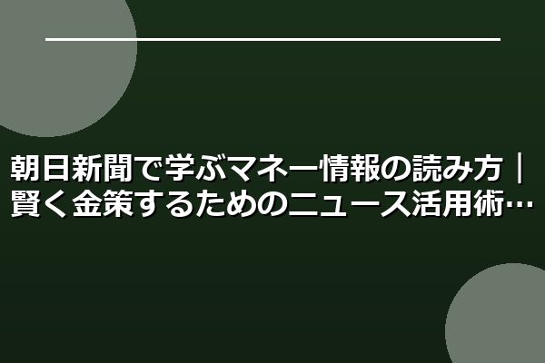 朝日新聞で学ぶマネー情報の読み方｜賢く金策するためのニュース活用術