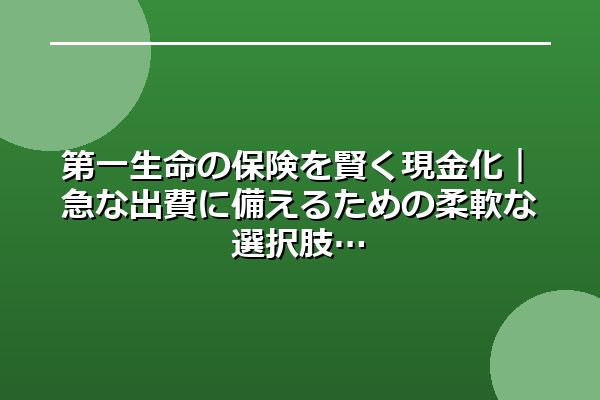 第一生命の保険を賢く現金化｜急な出費に備えるための柔軟な選択肢