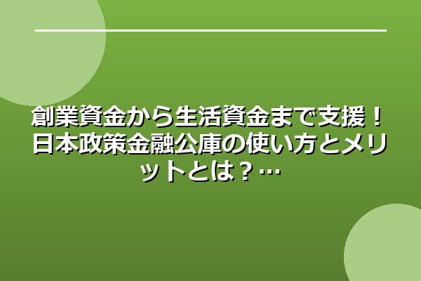 創業資金から生活資金まで支援！日本政策金融公庫の使い方とメリットとは？
