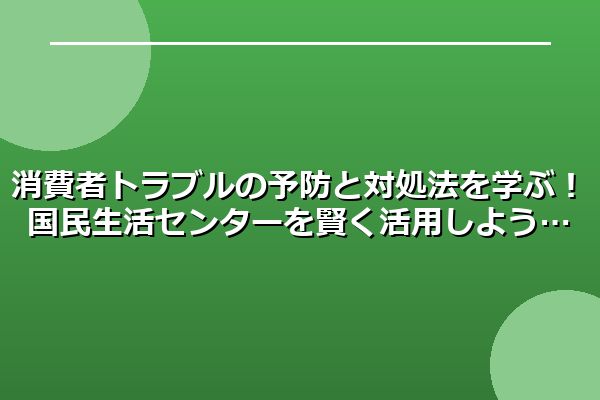 消費者トラブルの予防と対処法を学ぶ！国民生活センターを賢く活用しよう