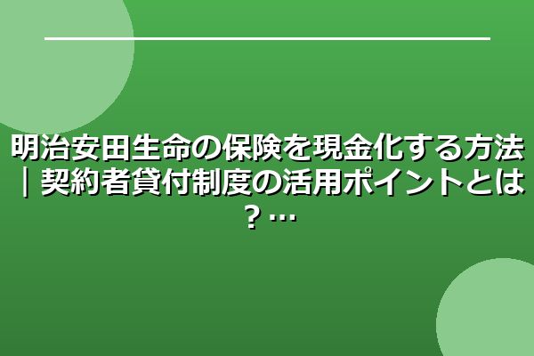 明治安田生命の保険を現金化する方法｜契約者貸付制度の活用ポイントとは？