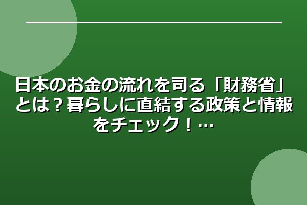日本のお金の流れを司る「財務省」とは？暮らしに直結する政策と情報をチェック！