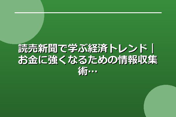 読売新聞で学ぶ経済トレンド｜お金に強くなるための情報収集術